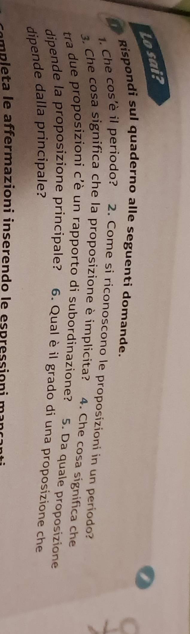 Lo sai? 
Rispondi sul quaderno alle seguenti domande. 
1. Che cos’è il periodo? 2. Come si riconoscono le proposizioni in un período? 
3. Che cosa significa che la proposizione è implicita? 4. Che cosa significa che 
tra due proposizioni c'è un rapporto di subordinazione? 5. Da quale proposizione 
dipende la proposizione principale? 6. Qual è il grado di una proposizione che 
dipende dalla principale? 
e p l a e affermazioni inserendo le espressi on i m an