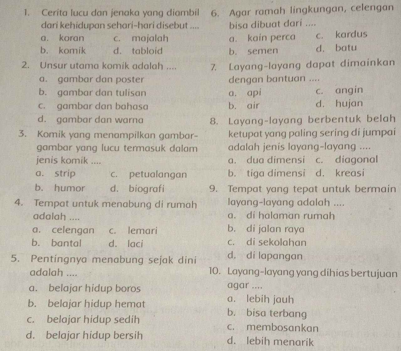 Cerita lucu dan jenaka yang diambil 6. Agar ramah lingkungan, celengan
dari kehidupan sehari-hari disebut .... bisa dibuat dari ....
a. koran c. majalah a. kain perca c. kardus
b. komik d. tabloid b. semen d. batu
2. Unsur utama komik adalah .... 7. Layang-layang dapat dimainkan
a. gambar dan poster dengan bantuan ....
b. gambar dan tulisan a. apí c. angin
c. gambar dan bahasa b. air d. hujan
d. gambar dan warna 8. Layang-layang berbentuk belah
3. Komik yang menampilkan gambar- ketupat yang paling sering di jumpai
gambar yang lucu termasuk dalam adalah jenis layang-layang ....
jenis komik .... a. dua dimensi c. diagonal
a. strip c. petualangan b. tiga dimensi d. kreasi
b. humor d. biografi 9. Tempat yang tepat untuk bermain
4. Tempat untuk menabung di rumah layang-layang adalah ....
adalah .... a. di halaman rumah
a. celengan c. lemari b. di jalan raya
b. bantal d. laci
c. di sekolahan
5. Pentíngnya menabung sejak dini d. di lapangan
adalah .... 10. Layang-layang yang dihías bertujuan
a. belajar hidup boros
agar ....
b. belajar hidup hemat
a. lebih jauh
b. bisa terbang
c. belajar hidup sedih
c. membosankan
d. belajar hidup bersih d. lebih menarik