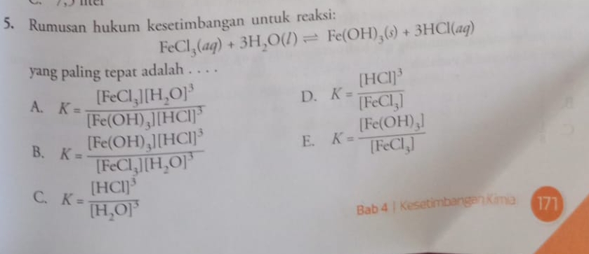 Rumusan hukum kesetimbangan untuk reaksi:
FeCl_3(aq)+3H_2O(l)leftharpoons Fe(OH)_3(s)+3HCl(aq)
yang paling tepat adalah . . . .
A. K=frac [FeCl_3][H_2O]^3[Fe(OH)_3][HCl]^3
D. K=frac [HCl]^3[FeCl_3]
B. K=frac [Fe(OH)_3][HCl]^3[FeCl_3][H_2O]^3
E. K=frac [Fe(OH)_3][FeCl_3]
C. K=frac [HCl]^3[H_2O]^3
Bab 4 | Kesetimbangan Kimia 171