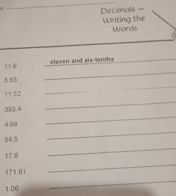 Decimals — 
Writing the 
Words 
_ 
11. 6 eleven and six-tenths 
_ 
5. 93
_ 
_
11.52
_
393.4
_
4.66
_
54.5
_
17.6
_
171.61
_
1.06
_