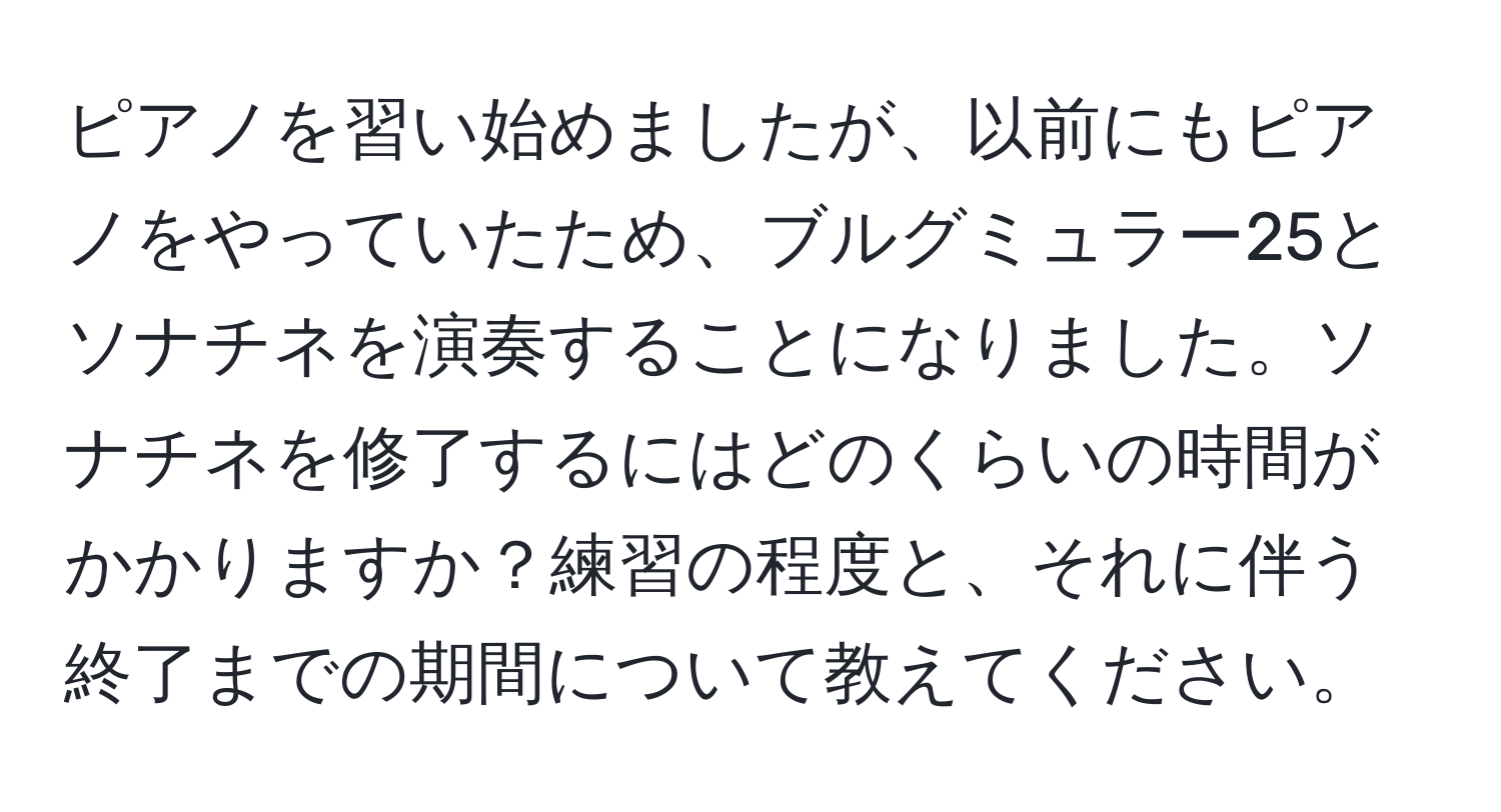 ピアノを習い始めましたが、以前にもピアノをやっていたため、ブルグミュラー25とソナチネを演奏することになりました。ソナチネを修了するにはどのくらいの時間がかかりますか？練習の程度と、それに伴う終了までの期間について教えてください。