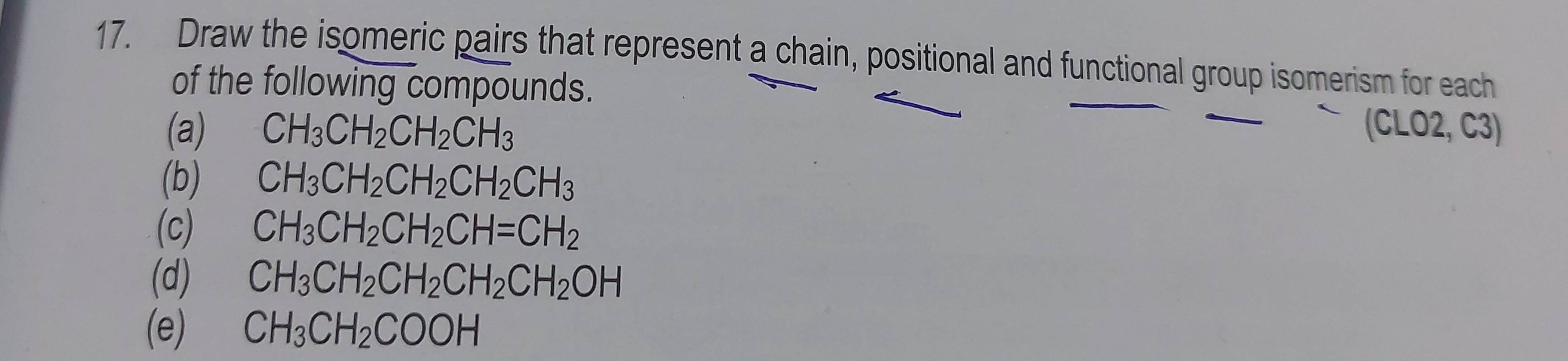 Draw the isomeric pairs that represent a chain, positional and functional group isomerism for each 
of the following compounds. 
(a) CH_3CH_2CH_2CH_3 (CLO2, C3) 
(b) CH_3CH_2CH_2CH_2CH_3
(c) CH_3CH_2CH_2CH=CH_2
(d) CH_3CH_2CH_2CH_2CH_2OH
(e) CH_3CH_2COOH