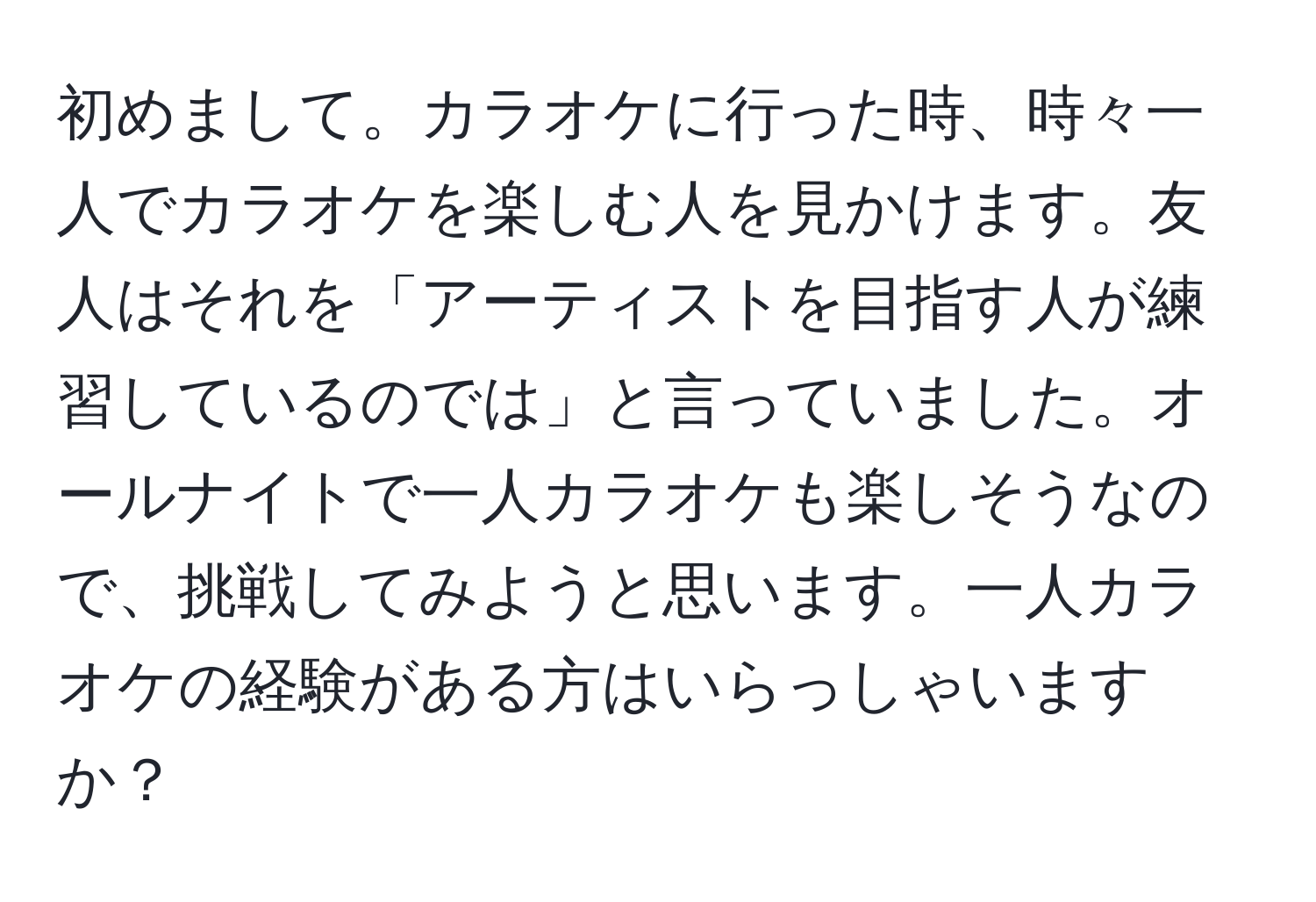 初めまして。カラオケに行った時、時々一人でカラオケを楽しむ人を見かけます。友人はそれを「アーティストを目指す人が練習しているのでは」と言っていました。オールナイトで一人カラオケも楽しそうなので、挑戦してみようと思います。一人カラオケの経験がある方はいらっしゃいますか？