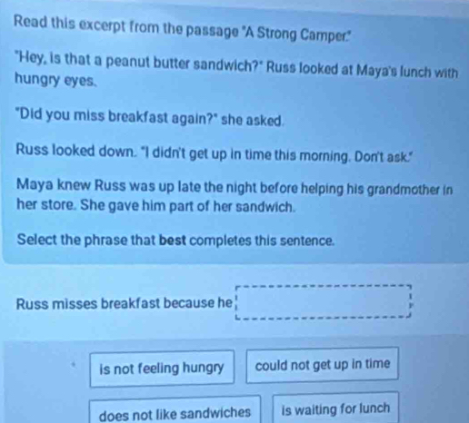 Read this excerpt from the passage 'A Strong Camper.'
"Hey, is that a peanut butter sandwich?" Russ looked at Maya's lunch with
hungry eyes.
"Did you miss breakfast again?" she asked.
Russ looked down. "I didn't get up in time this morning. Don't ask."
Maya knew Russ was up late the night before helping his grandmother in
her store. She gave him part of her sandwich.
Select the phrase that best completes this sentence.
Russ misses breakfast because he □ □ ... 
□ 
is not feeling hungry could not get up in time
does not like sandwiches is waiting for lunch