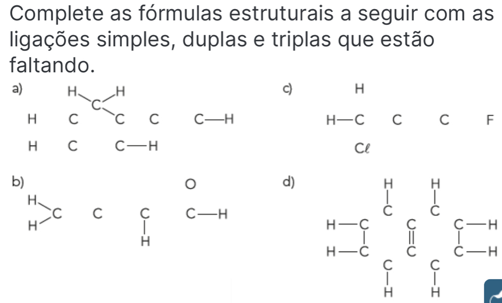 Complete as fórmulas estruturais a seguir com as 
ligações simples, duplas e triplas que estão 
faltando. 
c) H
C -H°C 、 C C F
F
Cl 
b)
O
d) beginarrayr n-1 n-5endarray overleftrightarrow eendarray  n-5 n _(frac 1)^nc_i^((n-endarray) frac -)2endarray 
H 、
C C C C— -H
H
I
H