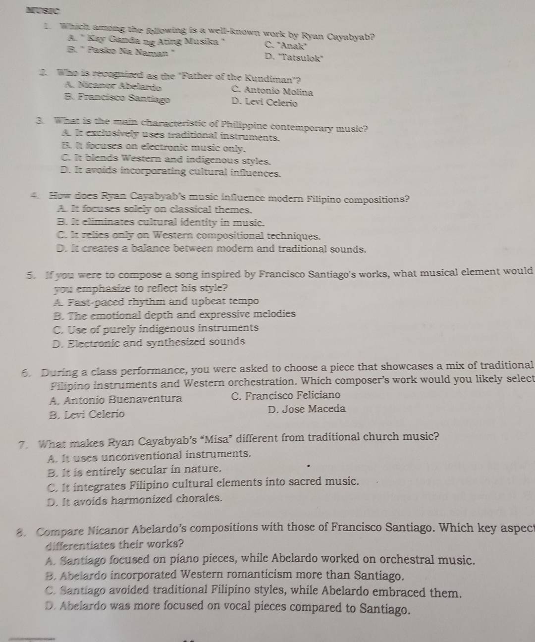 MUSIC
1. Which among the following is a well-known work by Ryan Cayabyab?
A. " Kay Ganda ng Ating Musika " C. "Anak"
B. " Pasko Na Naman " D. ''Tatsulok''
2. Who is recognized as the "Father of the Kundiman"?
A. Níçanor Abelardo C. Antonio Molina
B. Francísco Santiago D. Levi Celerio
3. What is the main characteristic of Philippine contemporary music?
A. It exclusively uses traditional instruments.
B. It focuses on electronic music only.
C. It blends Western and indigenous styles.
D. It avoids incorporating cultural influences.
4. How does Ryan Cayabyab's music influence modern Filipino compositions?
A. It focuses solely on classical themes.
B. It eliminates cultural identity in music.
C. It relies only on Western compositional techniques.
D. It creates a balance between modern and traditional sounds.
5. If you were to compose a song inspired by Francisco Santiago's works, what musical element would
you emphasize to reflect his style?
A. Fast-paced rhythm and upbeat tempo
B. The emotional depth and expressive melodies
C. Use of purely indigenous instruments
D. Electronic and synthesized sounds
. During a class performance, you were asked to choose a piece that showcases a mix of traditional
Filipino instruments and Western orchestration. Which composer’s work would you likely select
A. Antonio Buenaventura C. Francisco Feliciano
B. Levi Celerio D. Jose Maceda
7. What makes Ryan Cayabyab’s “Misa” different from traditional church music?
A. It uses unconventional instruments.
B. It is entirely secular in nature.
C. It integrates Filipino cultural elements into sacred music.
D. It avoids harmonized chorales.
8. Compare Nicanor Abelardo’s compositions with those of Francisco Santiago. Which key aspect
differentiates their works?
A. Santiago focused on piano pieces, while Abelardo worked on orchestral music.
B. Abelardo incorporated Western romanticism more than Santiago.
C. Santiago avoided traditional Filípino styles, while Abelardo embraced them.
D. Abelardo was more focused on vocal pieces compared to Santiago.