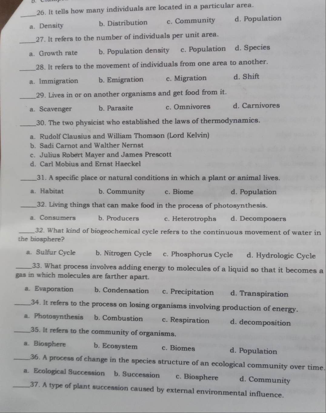 It tells how many individuals are located in a particular area.
_
a. Density b. Distribution c. Community d. Population
_
27. It refers to the number of individuals per unit area.
a. Growth rate b. Population density c. Population d. Species
_
28. It refers to the movement of individuals from one area to another.
a. Immigration b. Emigration c. Migration d. Shift
_
29. Lives in or on another organisms and get food from it.
a. Scavenger b. Parasite c. Omnivores d. Carnivores
_30. The two physicist who established the laws of thermodynamics.
a. Rudolf Clausius and William Thomson (Lord Kelvin)
b. Sadi Carnot and Walther Nernst
c. Julius Robert Mayer and James Prescott
d. Carl Mobius and Ernst Haeckel
_31. A specific place or natural conditions in which a plant or animal lives.
a. Habitat b. Community c. Biome d. Population
_32. Living things that can make food in the process of photosynthesis.
a. Consumers b. Producers c. Heterotrophs d. Decomposers
_32. What kind of biogeochemical cycle refers to the continuous movement of water in
the biosphere?
a. Sulfur Cycle b. Nitrogen Cycle c. Phosphorus Cycle d. Hydrologic Cycle
_33. What process involves adding energy to molecules of a liquid so that it becomes a
gas in which molecules are farther apart.
a. Evaporation b. Condensation c. Precipitation d. Transpiration
_34. It refers to the process on losing organisms involving production of energy.
a. Photosynthesis b. Combustion c. Respiration d. decomposition
_35. It refers to the community of organisms.
a. Biosphere b. Ecosystem c. Biomes d. Population
_36. A process of change in the species structure of an ecological community over time.
a. Ecological Succession b. Succession c. Biosphere d. Community
_37. A type of plant succession caused by external environmental influence.