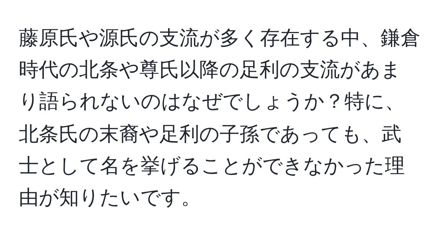 藤原氏や源氏の支流が多く存在する中、鎌倉時代の北条や尊氏以降の足利の支流があまり語られないのはなぜでしょうか？特に、北条氏の末裔や足利の子孫であっても、武士として名を挙げることができなかった理由が知りたいです。