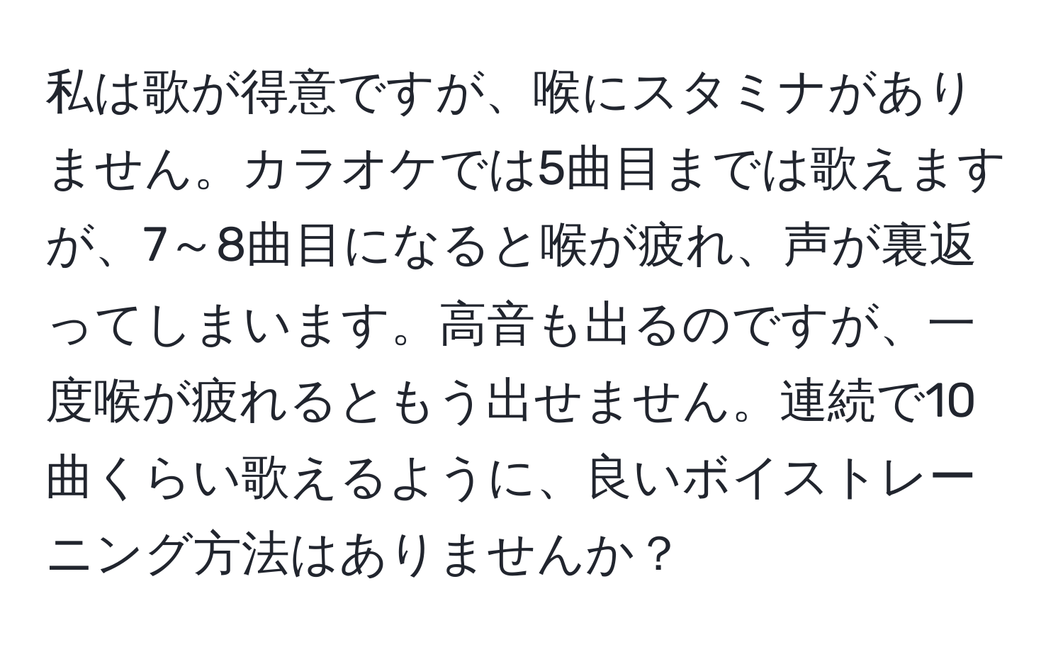 私は歌が得意ですが、喉にスタミナがありません。カラオケでは5曲目までは歌えますが、7～8曲目になると喉が疲れ、声が裏返ってしまいます。高音も出るのですが、一度喉が疲れるともう出せません。連続で10曲くらい歌えるように、良いボイストレーニング方法はありませんか？