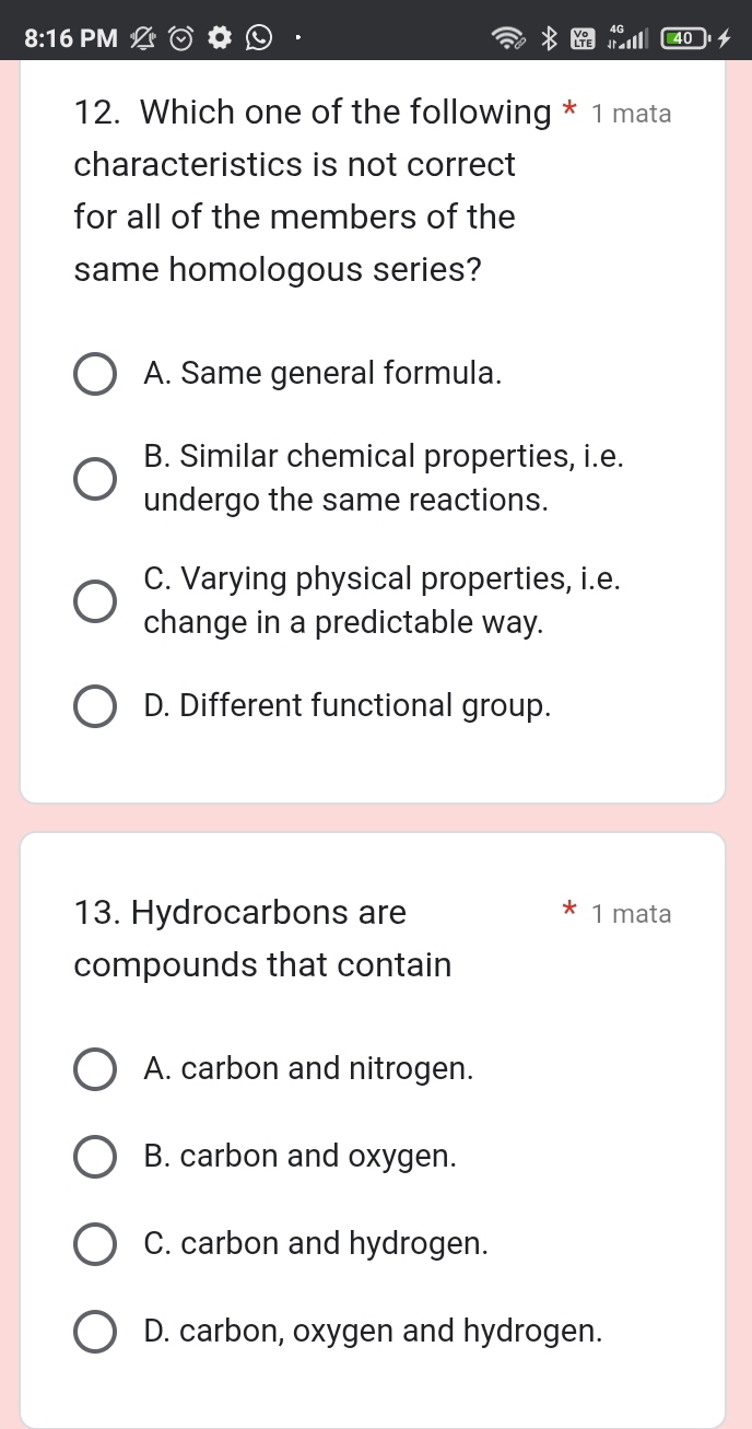 8:16 PM
12. Which one of the following * 1 mata
characteristics is not correct
for all of the members of the
same homologous series?
A. Same general formula.
B. Similar chemical properties, i.e.
undergo the same reactions.
C. Varying physical properties, i.e.
change in a predictable way.
D. Different functional group.
13. Hydrocarbons are 1 mata
compounds that contain
A. carbon and nitrogen.
B. carbon and oxygen.
C. carbon and hydrogen.
D. carbon, oxygen and hydrogen.