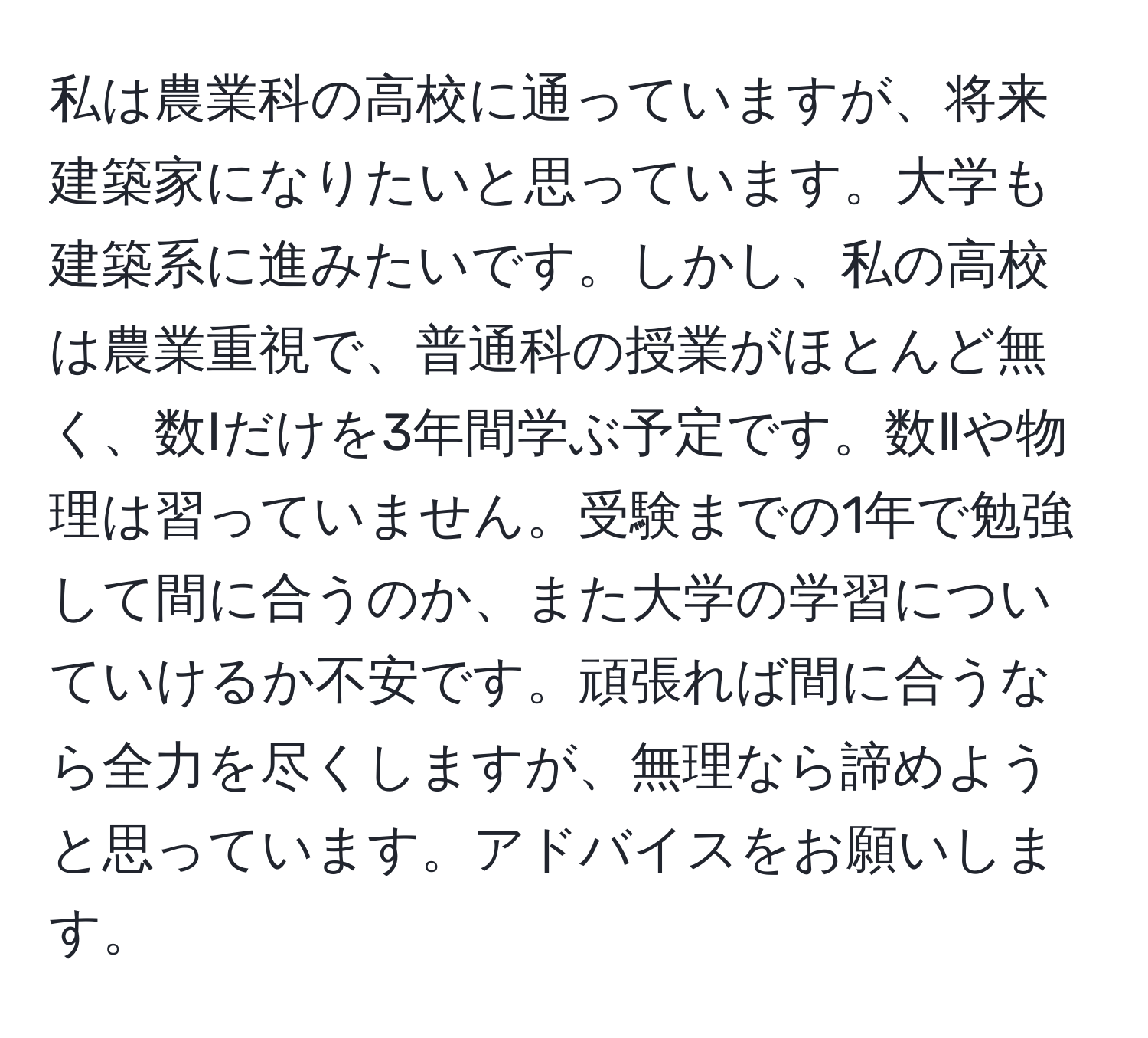 私は農業科の高校に通っていますが、将来建築家になりたいと思っています。大学も建築系に進みたいです。しかし、私の高校は農業重視で、普通科の授業がほとんど無く、数Ⅰだけを3年間学ぶ予定です。数Ⅱや物理は習っていません。受験までの1年で勉強して間に合うのか、また大学の学習についていけるか不安です。頑張れば間に合うなら全力を尽くしますが、無理なら諦めようと思っています。アドバイスをお願いします。