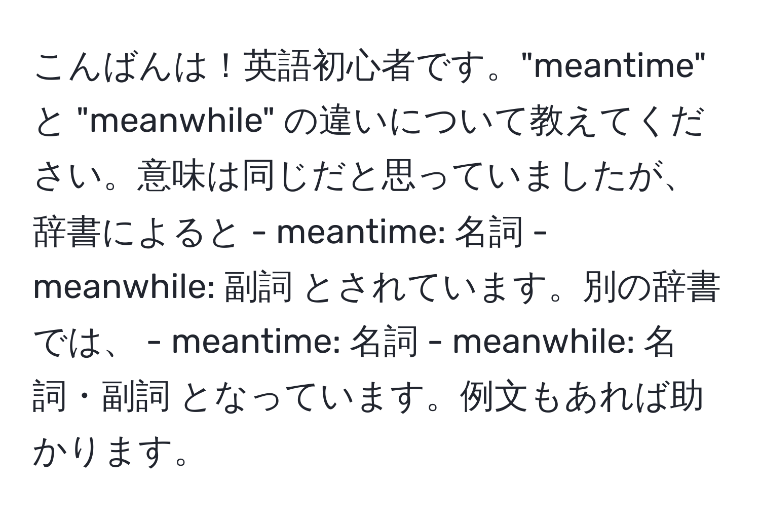 こんばんは！英語初心者です。"meantime" と "meanwhile" の違いについて教えてください。意味は同じだと思っていましたが、辞書によると - meantime: 名詞 - meanwhile: 副詞 とされています。別の辞書では、 - meantime: 名詞 - meanwhile: 名詞・副詞 となっています。例文もあれば助かります。