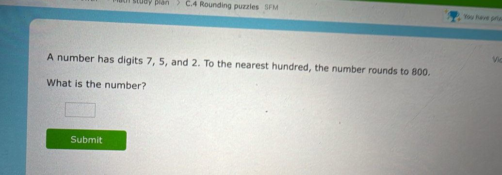 Rounding puzzles SFM You have priz 
Vk 
A number has digits 7, 5, and 2. To the nearest hundred, the number rounds to 800. 
What is the number? 
Submit