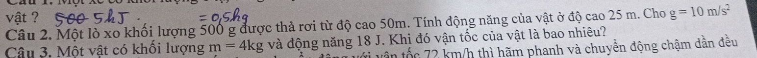 vật ? 
Câu 2. Một lò xo khối lượng 500 g được thả rơi từ độ cao 50m. Tính động năng của vật ở độ cao 25 m. Cho g=10m/s^2
Câu 3. Một vật có khối lượng m=4kg và động năng 18 J. Khi đó vận tốc của vật là bao nhiêu? 
tân tốc 72 km/h thì hãm phanh và chuyền động chậm dần đều