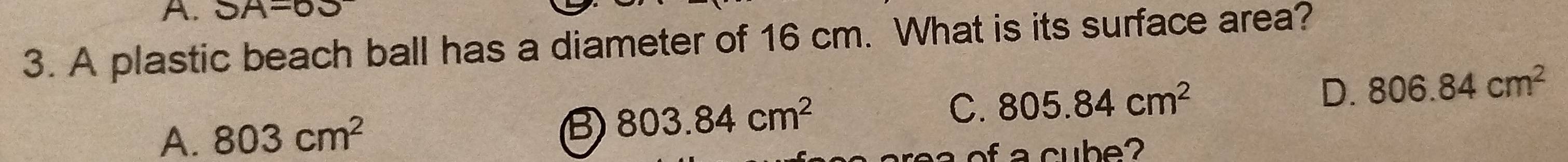 SA=63
3. A plastic beach ball has a diameter of 16 cm. What is its surface area?
A. 803cm^2 B 803.84cm^2
C. 805.84cm^2 D. 806.84cm^2
c b