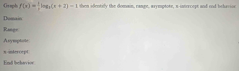 Graph f(x)= 1/3 log _3(x+2)-1 then identify the domain, range, asymptote, x-intercept and end behavior 
Domain: 
Range: 
Asymptote: 
x-intercept: 
End behavior: