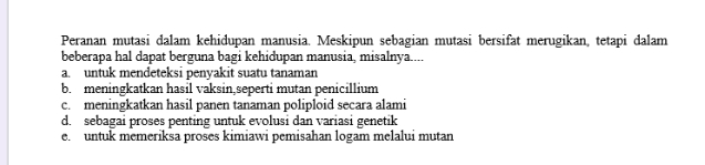 Peranan mutasi dalam kehidupan manusia. Meskipun sebagian mutasi bersifat merugikan, tetapi dalam
beberapa hal dapat berguna bagi kehidupan manusia, misalnya....
a. untuk mendeteksi penyakit suatu tanaman
b. meningkatkan hasil vaksin,seperti mutan penicillium
c. meningkatkan hasil panen tanaman poliploid secara alami
d. sebagai proses penting untuk evolusi dan variasi genetik
e. untuk memeriksa proses kimiawi pemisahan logam melalui mutan