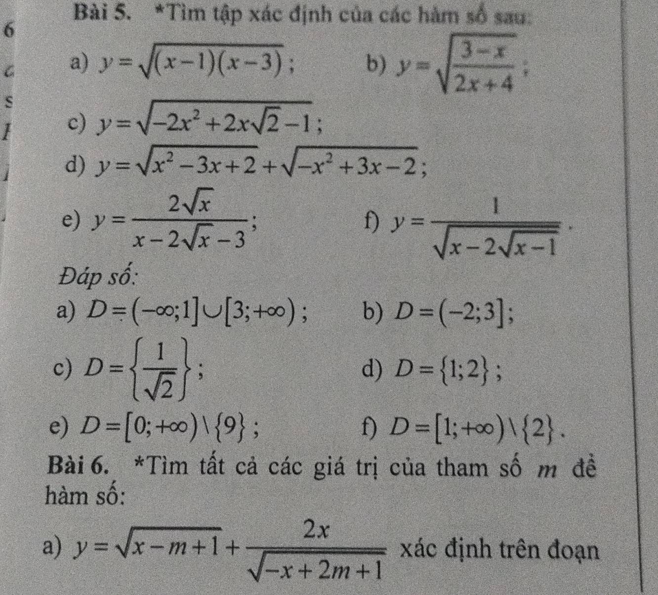 Tìm tập xác định của các hàm số sau: 
6 
G a) y=sqrt((x-1)(x-3)); b) y=sqrt(frac 3-x)2x+4; 
s 
c) y=sqrt(-2x^2+2xsqrt 2)-1; 
d) y=sqrt(x^2-3x+2)+sqrt(-x^2+3x-2); 
e) y= 2sqrt(x)/x-2sqrt(x)-3 ; 
f) y=frac 1sqrt(x-2sqrt x-1). 
Đáp số: 
a) D=(-∈fty ;1]∪ [3;+∈fty ); b) D=(-2;3]; 
c) D=  1/sqrt(2) ; 
d) D= 1;2; 
e) D=[0;+∈fty )| 9; f) D=[1;+∈fty ) 2. 
Bài 6. *Tìm tất cả các giá trị của tham số m đề 
hàm số: 
a) y=sqrt(x-m+1)+ 2x/sqrt(-x+2m+1)  xác định trên đoạn