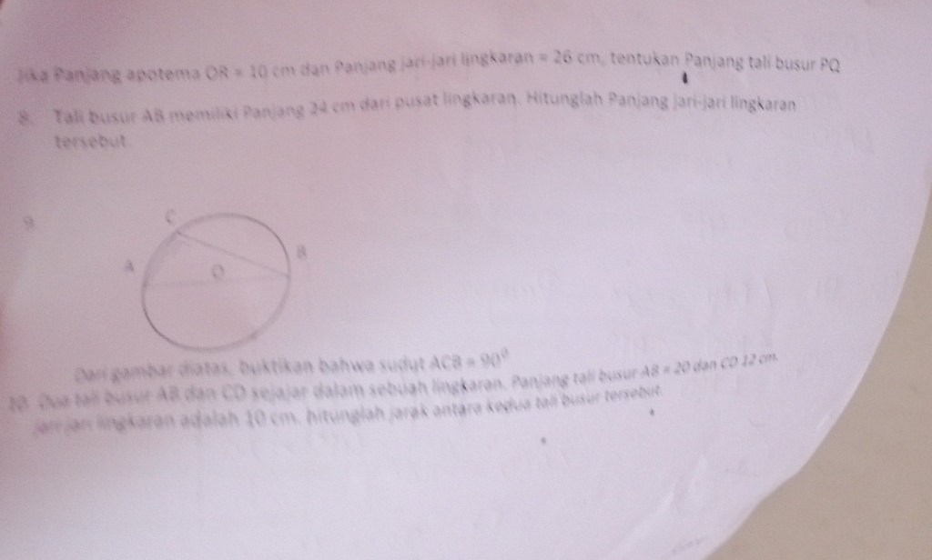 Jika Panjang apotema OR=10cm dan Panjang jarí-jarí ljngkaran =26cm tentukan Panjang tali busur PQ
8. Tali busur AB memiliki Panjang 24 cm dari pusat lingkaraŋ. Hitunglah Panjang jari-jari língkaran 
tersebut 
9 
Darí gambar diatas, buktikan bahwa sudut ACB=90°
10. Dua talí busur AB dan CD sejajar dalam sebuah lingkaran. Panjang tạlí busur AB=20 MCD12cm
jan jar lingkaran adalah 10 cm. hitunglah jarøk antara keḍua tali busur tersebut.