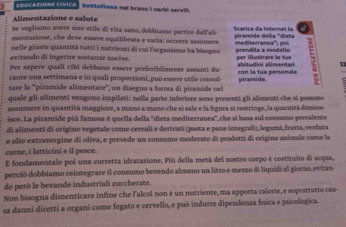 EDUCAZIONE CIVICA Sottolinea nel brano i verbi servili.
Alimentazione e salute
Se vogliamo avere uno stile di vita sano, dobbiamo partire dall'ali- Scarica da Internet la
mentazione, che deve essere equilibrata e varía: occorre assumere piramide della "dieta
nelle giuste quantità tutti i nutrienti di cui l'organismo ha bisogno mediterranea''; poi prendila a modello
evitando di ingerire sostanze nocive. per illustrare le tue
Per sapere quali cibi debbano essere preferibilmente assunti du- abitudini alimentari
 
rante una settimana e in quali proporzioni, può essere utile consul- piramide. con la tua personale = 13
=
tare la “piramide alimentare”, un disegno a forma di piramide nel
quale gli alimenti vengono impilati: nella parte inferiore sono presenti gli alimenti che si possono
assumere in quantità maggiore,a mano a mano che si sale e la figura si restringe,la quantità diminu-
isce. La piramide più famosa è quella della “dieta mediterranea',che si basa sul consumo prevalente
di alimenti di origine vegetale come cereali e derivati (pasta e pane integrali), legumi,frutta,verdura
e olio extravergine di oliva, e prevede un consumo moderato di prodotti di origine animale come la
carne, i latticini e il pesce.
É fondamentale poi una corretta idratazione. Più della metà del nostro corpo è costituito di acqua,
perciò dobbíamo reintegrare il consumo bevendo almeno un litro e mezzo di liquidi al giorno,evitan-
do però le bevande industriali zuccherate.
Non bisogna dimenticare infine che l’alcol non è un nutriente,ma apporta calorie,e soprattutto cau-
sa danni diretti a organi come fegato e cervello, e può indurre dipendenza física e psicologica.