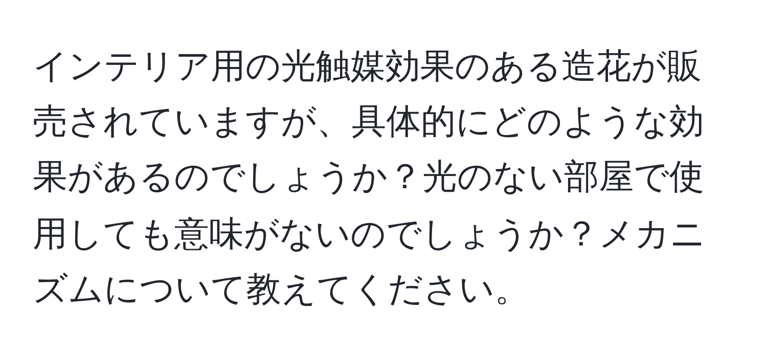 インテリア用の光触媒効果のある造花が販売されていますが、具体的にどのような効果があるのでしょうか？光のない部屋で使用しても意味がないのでしょうか？メカニズムについて教えてください。