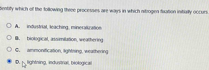 dentify which of the following three processes are ways in which nitrogen fixation initially occurs.
A. industrial, leaching, mineralization
B. biological, assimilation, weathering
C. ammonification, lightning, weathering
D. lightning, industrial, biological