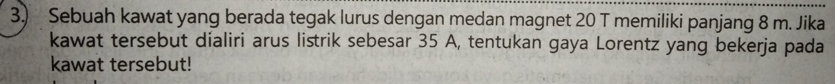 Sebuah kawat yang berada tegak lurus dengan medan magnet 20 T memiliki panjang 8 m. Jika 
kawat tersebut dialiri arus listrik sebesar 35 A, tentukan gaya Lorentz yang bekerja pada 
kawat tersebut!