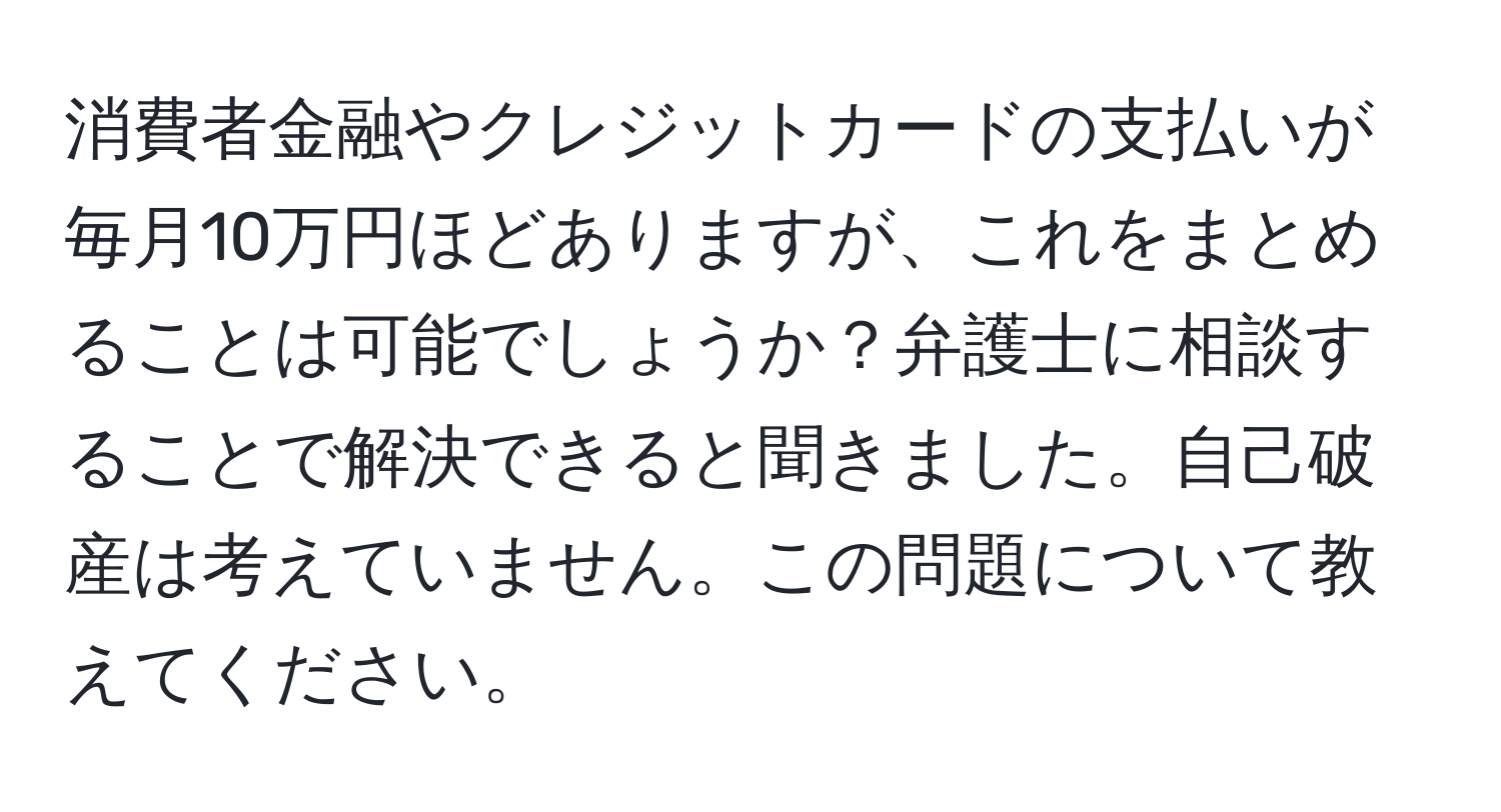 消費者金融やクレジットカードの支払いが毎月10万円ほどありますが、これをまとめることは可能でしょうか？弁護士に相談することで解決できると聞きました。自己破産は考えていません。この問題について教えてください。