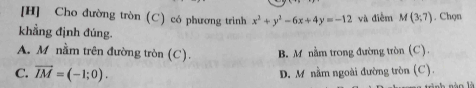 [H] Cho đường tròn (C) có phương trình x^2+y^2-6x+4y=-12 và điểm M(3;7). Chọn
khẳng định đúng.
A. M nằm trên đường tròn (C). B. M nằm trong đường tròn (C).
C. vector IM=(-1;0). D. M nằm ngoài đường tròn (C).
là