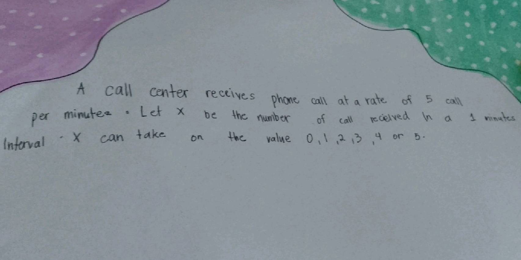 A call center receives phone call at a rate of 5 call 
per minutes. Let x be the number of call received In a 1 minates 
Interval X can take on the value 0, 1, 2 13 4 or 5.