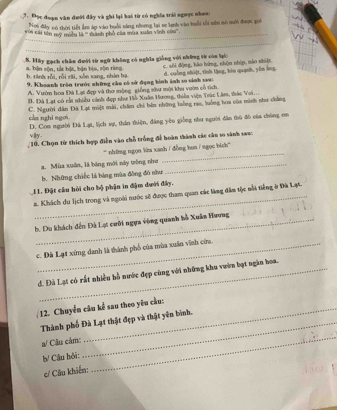 Đọc đoạn văn dưới đây và ghi lại hai từ có nghĩa trái ngược nhau:
Nơi đây có thời tiết ấm áp vào buổi sáng nhưng lại se lạnh vào buổi tối nên nó mới được gọi
với cái tên mỹ miều là “ thành phố của mùa xuân vĩnh cứu”,
_
8. Hãy gạch chân dưới từ ngữ không có nghĩa giống với những từ còn lại:
a. bận rộn, tất bật, bận bịu, rộn ràng. c. sôi động, hào hứng, nhộn nhịp, náo nhiệt.
b. rành rỗi, rỗi rãi, xốn xang, nhàn hạ. d. cuồng nhiệt, tĩnh lặng, hiu quạnh, yên ắng.
9. Khoanh tròn trước những câu có sử dụng hình ảnh so sánh sau:
A. Vườn hoa Đà Lạt đẹp và thơ mộng giống như một khu vườn cổ tích.
B. Đà Lạt có rất nhiều cảnh đẹp như Hồ Xuân Hương, thiền viện Trúc Lâm, thác Voi...
C. Người dân Đà Lạt miệt mài, chăm chỉ bên những luống rau, luống hoa của minh như chẳng
cần nghi ngơi.
D. Con người Đà Lạt, lịch sự, thân thiện, đáng yêu giống như người dân thủ đô của chúng em
vậy.
10. Chọn từ thích hợp điền vào chỗ trống để hoàn thành các câu so sánh sau:
_
“ những ngọn lửa xanh / đồng hun / ngọc bích”
a. Mùa xuân, lá bàng mới nảy trông như_
b. Những chiếc lá bàng mùa đông đỏ như
11. Đặt câu hỏi cho bộ phận in đậm dưới đây.
a. Khách du lịch trong và ngoài nước sẽ được tham quan các làng dân tộc nổi tiếng ở Đà Lạt.
b. Du khách đến Đà Lạt cưỡi ngựa vòng quanh hồ Xuân Hương
c. Đà Lạt xứng danh là thành phố của mùa xuân vĩnh cửu.
d. Đà Lạt có rất nhiều hồ nước đẹp cùng với những khu vườn bạt ngàn hoa.
12. Chuyển câu kể sau theo yêu cầu:
Thành phố Đà Lạt thật đẹp và thật yên bình.
a/ Câu cảm:
b/ Câu hỏi:
c/ Câu khiến:
_