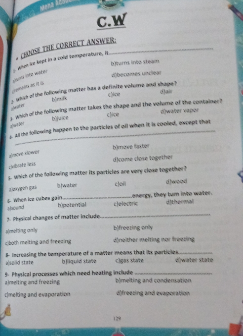 Mena Acu
C.W
CHOOSE THE CORRECT ANSWER:
b)turns into steam
Gremains as it is alums into water . When ice kept in a cold temperature, it
d)becomes unclear
2 Which of the following matter has a definite volume and shape?
b)milk c)ice d)air
a)water
3. Which of the following matter takes the shape and the volume of the container?
b)juice c)ice d)water vapor
a/water
4. All the following happen to the particles of oil when it is cooled, except that
b)move faster
a)move slower
d)come close together
c)vibrate less
5. Which of the following matter its particles are very close together?
aJoxygen gas b)water c)oil d)wood
6- When ice cubes gain_ energy, they tum into water.
a)sound b)potential c)electric d)thermal
7. Physical changes of matter include
_
a)melting only b)freezing only
c)both melting and freezing d)neither melting nor freezing
8- Increasing the temperature of a matter means that its particles._
a)solid state b)liquid state c)gas state d)water state
9- Physical processes which need heating include_
a)melting and freezing b)melting and condensation
c)melting and evaporation d)freezing and evaporation
129