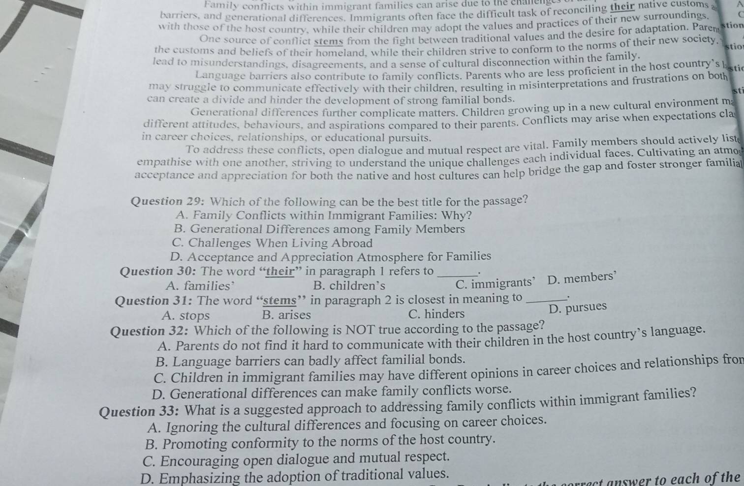 Family conflicts within immigrant families can arise due to the chanenge.
barriers, and generational differences. Immigrants often face the difficult task of reconciling their native customs A
C
with those of the host country, while their children may adopt the values and practices of their new surroundings. stion
One source of conflict stems from the fight between traditional values and the desire for adaptation. Parem
the customs and beliefs of their homeland, while their children strive to conform to the norms of their new society.  stio
lead to misunderstandings, disagreements, and a sense of cultural disconnection within the family.
Language barriers also contribute to family conflicts. Parents who are less proficient in the host country's ksti
may struggle to communicate effectively with their children, resulting in misinterpretations and frustrations on both
sti
can create a divide and hinder the development of strong familial bonds.
Generational differences further complicate matters. Children growing up in a new cultural environment m
different attitudes, behaviours, and aspirations compared to their parents. Conflicts may arise when expectations cla
in career choices, relationships, or educational pursuits.
To address these conflicts, open dialogue and mutual respect are vital. Family members should actively list
empathise with one another, striving to understand the unique challenges each individual faces. Cultivating an atmo
acceptance and appreciation for both the native and host cultures can help bridge the gap and foster stronger familia
Question 29: Which of the following can be the best title for the passage?
A. Family Conflicts within Immigrant Families: Why?
B. Generational Differences among Family Members
C. Challenges When Living Abroad
D. Acceptance and Appreciation Atmosphere for Families
Question 30: The word “their” in paragraph 1 refers to _.
A. families’ B. children’s C. immigrants’ D. members’
Question 31: The word “stems” in paragraph 2 is closest in meaning to _.
A. stops B. arises C. hinders
D. pursues
Question 32: Which of the following is NOT true according to the passage?
A. Parents do not find it hard to communicate with their children in the host country’s language.
B. Language barriers can badly affect familial bonds.
C. Children in immigrant families may have different opinions in career choices and relationships fro
D. Generational differences can make family conflicts worse.
Question 33: What is a suggested approach to addressing family conflicts within immigrant families?
A. Ignoring the cultural differences and focusing on career choices.
B. Promoting conformity to the norms of the host country.
C. Encouraging open dialogue and mutual respect.
D. Emphasizing the adoption of traditional values.
rect answer to each of the