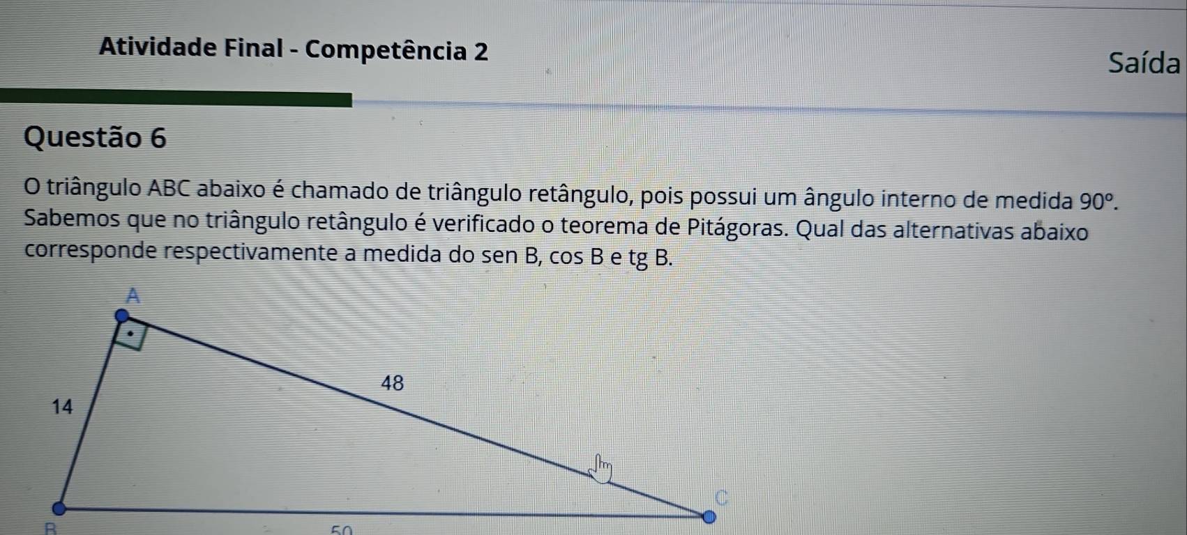 Atividade Final - Competência 2 
Saída 
Questão 6 
O triângulo ABC abaixo é chamado de triângulo retângulo, pois possui um ângulo interno de medida 90^o. 
Sabemos que no triângulo retângulo é verificado o teorema de Pitágoras. Qual das alternativas abaixo 
corresponde respectivamente a medida do sen B, cos B e tgB.