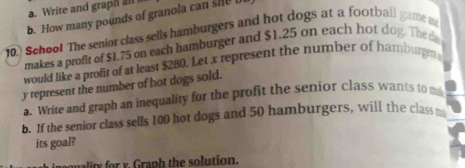 Write and graph all 
b. How many pounds of granola can she b 
10.) School The senior class sells hamburgers and hot dogs at a football game a 
makes a profit of $1.75 on each hamburger and $1.25 on each hot dog. The d 
would like a profit of at least $280. Let x represent the number of hamburgen
y represent the number of hot dogs sold. 
a. Write and graph an inequality for the profit the senior class wants to m 
b. If the senior class sells 100 hot dogs and 50 hamburgers, will the class m 
its goal? 
quality for y. Graph the solution.