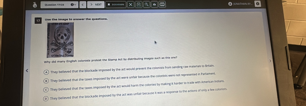 Question 17/23 < next BOOKMARK × a JONATHAN AY
17 Use the image to answer the questions.
Why did many English colonists protest the Stamp Act by distributing images such as this one?
 A) They believed that the blockade imposed by the act would prevent the colonists from sending raw materials to Britain.
) They believed that the taxes imposed by the act were unfair because the colonists were not represented in Parliament.
C They believed that the taxes imposed by the act would harm the colonies by making it harder to trade with American Indians.
D) They believed that the blockade imposed by the act was unfair because it was a response to the actions of only a few colonists.