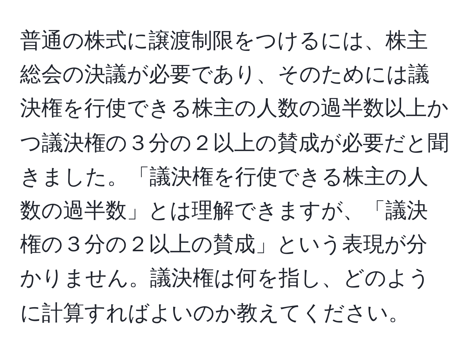 普通の株式に譲渡制限をつけるには、株主総会の決議が必要であり、そのためには議決権を行使できる株主の人数の過半数以上かつ議決権の３分の２以上の賛成が必要だと聞きました。「議決権を行使できる株主の人数の過半数」とは理解できますが、「議決権の３分の２以上の賛成」という表現が分かりません。議決権は何を指し、どのように計算すればよいのか教えてください。