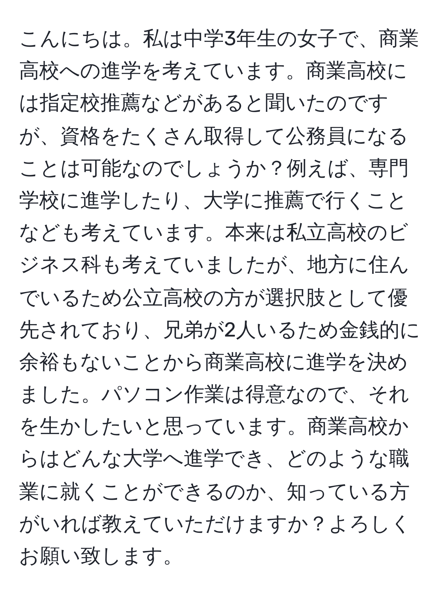 こんにちは。私は中学3年生の女子で、商業高校への進学を考えています。商業高校には指定校推薦などがあると聞いたのですが、資格をたくさん取得して公務員になることは可能なのでしょうか？例えば、専門学校に進学したり、大学に推薦で行くことなども考えています。本来は私立高校のビジネス科も考えていましたが、地方に住んでいるため公立高校の方が選択肢として優先されており、兄弟が2人いるため金銭的に余裕もないことから商業高校に進学を決めました。パソコン作業は得意なので、それを生かしたいと思っています。商業高校からはどんな大学へ進学でき、どのような職業に就くことができるのか、知っている方がいれば教えていただけますか？よろしくお願い致します。