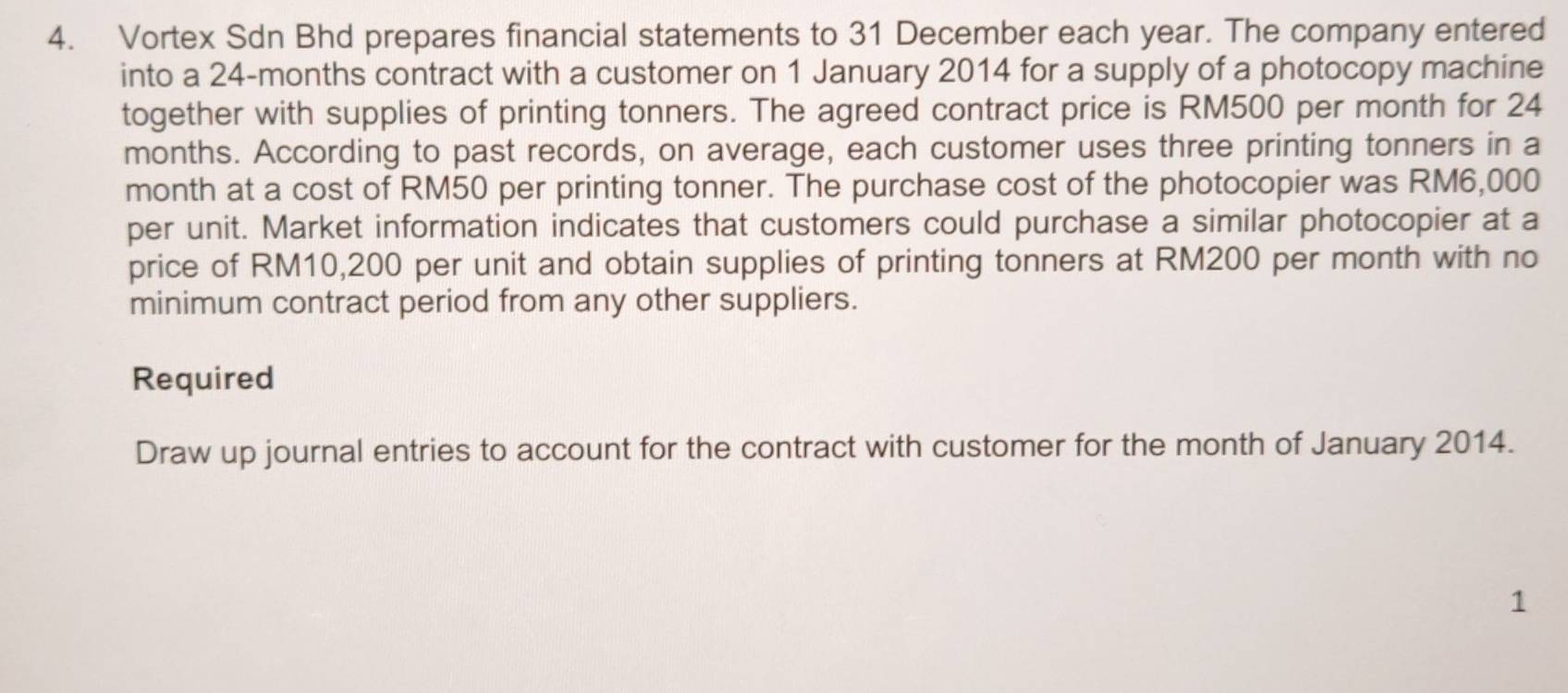 Vortex Sdn Bhd prepares financial statements to 31 December each year. The company entered 
into a 24-months contract with a customer on 1 January 2014 for a supply of a photocopy machine 
together with supplies of printing tonners. The agreed contract price is RM500 per month for 24
months. According to past records, on average, each customer uses three printing tonners in a 
month at a cost of RM50 per printing tonner. The purchase cost of the photocopier was RM6,000
per unit. Market information indicates that customers could purchase a similar photocopier at a 
price of RM10,200 per unit and obtain supplies of printing tonners at RM200 per month with no 
minimum contract period from any other suppliers. 
Required 
Draw up journal entries to account for the contract with customer for the month of January 2014. 
1