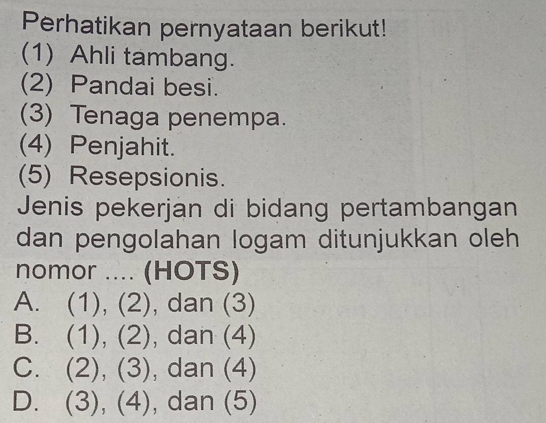 Perhatikan pernyataan berikut!
(1) Ahli tambang.
(2) Pandai besi.
(3) Tenaga penempa.
(4) Penjahit.
(5) Resepsionis.
Jenis pekerjan di bidang pertambangan
dan pengolahan logam ditunjukkan oleh 
nomor .... (HOTS)
A. (1), (2), , dan (3)
B. . (1), (2), , dan (4)
C. (2), (3), dan (4)
D. (3), (4), dan (5)