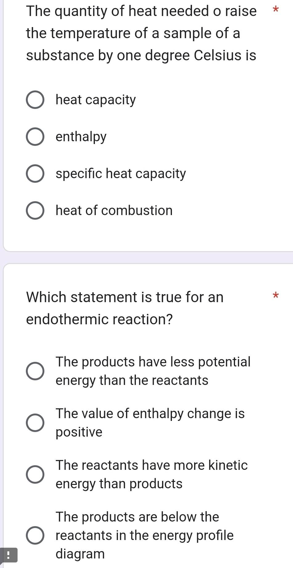 The quantity of heat needed o raise *
the temperature of a sample of a
substance by one degree Celsius is
heat capacity
enthalpy
specific heat capacity
heat of combustion
Which statement is true for an *
endothermic reaction?
The products have less potential
energy than the reactants
The value of enthalpy change is
positive
The reactants have more kinetic
energy than products
The products are below the
reactants in the energy profile
! diagram