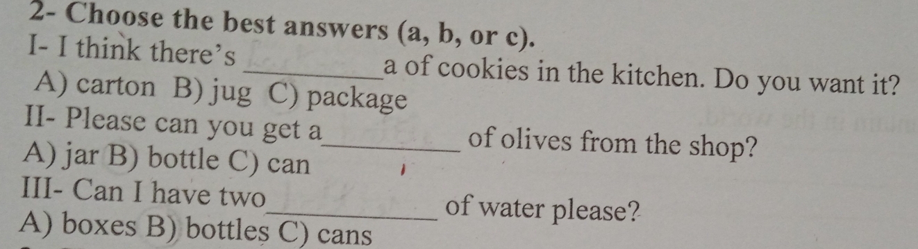 2- Choose the best answers (a, b, or c).
I- I think there’s _a of cookies in the kitchen. Do you want it?
A) carton B) jug C) package
II- Please can you get a_ of olives from the shop?
A) jar B) bottle C) can
III- Can I have two_ of water please?
A) boxes B) bottles C) cans