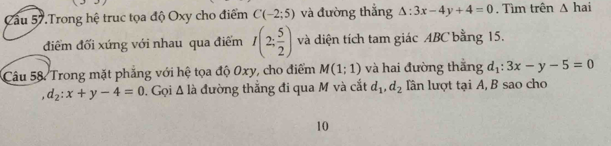 Cầu 57.Trong hệ truc tọa độ Oxy cho điểm C(-2;5) và đường thắng △ :3x-4y+4=0. Tìm trên △ hai
điểm đối xứng với nhau qua điểm I(2; 5/2 ) và diện tích tam giác ABC bằng 15. 
Câu 58 Trong mặt phăng với hệ tọa độ 0xy, cho điểm M(1;1) và hai đường thắng d_1:3x-y-5=0
d_2:x+y-4=0. Gọi △ la đường thắng đi qua M và cắt d_1, d_2 lần lượt tại A, B sao cho 
10