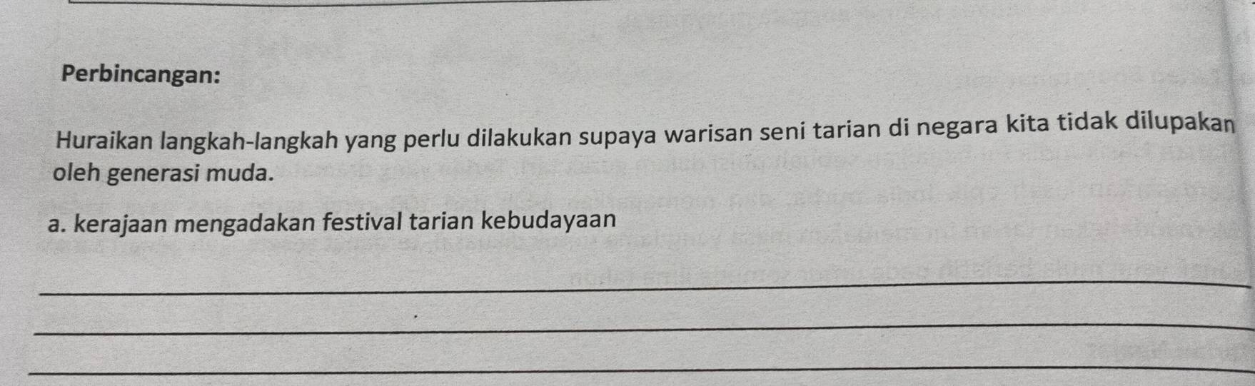 Perbincangan: 
Huraikan langkah-langkah yang perlu dilakukan supaya warisan seni tarian di negara kita tidak dilupakan 
oleh generasi muda. 
a. kerajaan mengadakan festival tarian kebudayaan 
_ 
_ 
_