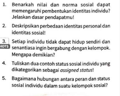 Benarkah nilai dan norma sosial dapat 
memengaruhi pembentukan identitas individu? 
Jelaskan dasar pendapatmu! 
2. Deskripsikan perbedaan identitas personal dan 
identitas sosial! 
3. Setiap individu tidak dapat hidup sendiri dan 
HOTS senantiasa ingin bergabung dengan kelompok. 
Mengapa demikian? 
4. Tuliskan dua contoh status sosial individu yang 
dikategorikan sebagai assigned status! 
5. Bagaimana hubungan antara peran dan status 
sosial individu dalam suatu kelompok sosial?