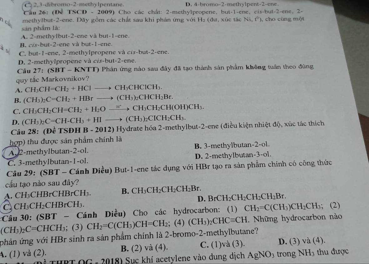 C 2,3-dibromo-2-methylpentane. D. 4-bromo-2-methylpent-2-ene.
Cầu 26: (Để TSCD - 2009) Cho các chất: 2-methylpropene, but-1-ene, cis-but-2-ene, 2-
n c methylbut-2-ene. Dãy gồm các chất sau khi phản ứng với H_2 (dư, xúc tác Ni, t^0) , cho cùng một
sản phẩm là:
A. 2-methylbut-2-ene và but-1-ene.
B. cis-but-2-ene và but-1-ene.
à s
C. but-1-ene, 2-methylpropene và cis-but-2-ene.
D. 2-methylpropene và cis-but-2-ene.
Câu 27:(SBT-KNTT) *  Phản ứng nào sau đây đã tạo thành sản phẩm không tuân theo đúng
quy tắc Markovnikov?
A. CH_3CH=CH_2+HClto CH_3CHClCH_3.
B. (CH_3)_2C=CH_2+HBrto (CH_3)_2CHCH_2Br.
C. CH_3CH_2CH=CH_2+H_2Oxrightarrow H^+CH_3CH_2CH(OH)CH_3.
D. (CH_3)_2C=CH-CH_3+HIto (CH_3)_2CICH_2CH_3.
Câu 28: (Đề T: DD H B - 2012) Hydrate hóa 2-methylbut-2-ene (điều kiện nhiệt độ, xúc tác thích
hợp) thu được sản phẩm chính là
A. 2-methylbutan-2-ol. B. 3-methylbutan-2-ol.
C. 3-methylbutan-1-ol. D. 2-methylbutan-3-ol.
Câu 29: (SBT - Cánh Diều) But-1-ene tác dụng với HBr tạo ra sản phầm chính có công thức
cấu tạo nào sau đây?
A. CH_3 CHBrCHBrCH_3. B. CH_3CH_2CH_2CH_2Br.
D. BrCH_2CH_2CH_2CH_2Br.
C CH_3CH_2 CHBrCH₃.
Câu 30: (SBT - Cánh Diều) Cho các hydrocarbon: (1) CH_2=C(CH_3)CH_2CH_3;(2)
(CH_3)_2C=CHCH_3; (3) CH_2=C(CH_3)CH=CH_2; (4) (CH_3)_2CHCequiv CH. Những hydrocarbon nào
phản ứng với HBr sinh ra sản phẩm chính là 2-bromo-2-methylbutane?
A. (1) và (2). B. (2) và (4). C. (1)và (3).
D. (3) và (4).
* THPT OG - 2018) Sục khí acetylene vào dung dịch AgNO_3 trong NH_3 thu được