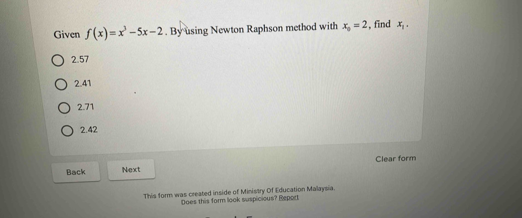 Given f(x)=x^3-5x-2. By using Newton Raphson method with x_o=2 , find x_1.
2.57
2.41
2.71
2.42
Back Next Clear form
This form was created inside of Ministry Of Education Malaysia.
Does this form look suspicious? Report