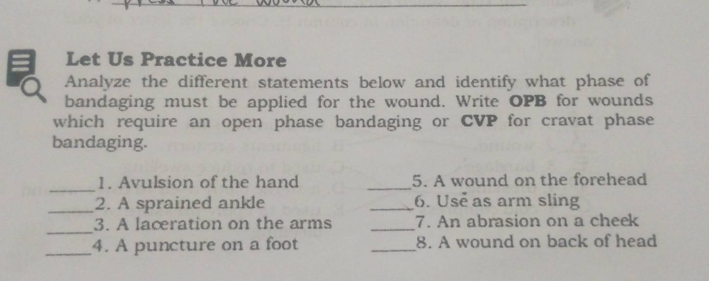 Let Us Practice More 
Analyze the different statements below and identify what phase of 
bandaging must be applied for the wound. Write OPB for wounds 
which require an open phase bandaging or CVP for cravat phase 
bandaging. 
_1. Avulsion of the hand _5. A wound on the forehead 
_2. A sprained ankle _6. Usẻ as arm sling 
_ 
3. A lacration on the arms _7. An abrasion on a cheek 
_4. A puncture on a foot _8. A wound on back of head