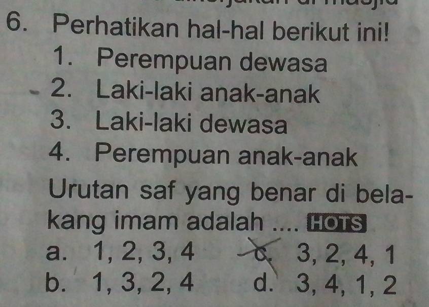 Perhatikan hal-hal berikut ini!
1. Perempuan dewasa
2. Laki-laki anak-anak
3. Laki-laki dewasa
4. Perempuan anak-anak
Urutan saf yang benar di bela-
kang imam adalah .... Hots
a. 1, 2, 3, 4 c 3, 2, 4, 1
b. 1, 3, 2, 4 d. 3, 4, 1, 2