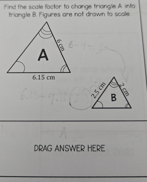 Find the scale factor to change triangle A into 
triangle B. Figures are not drawn to scale. 
DRAG ANSWER HERE